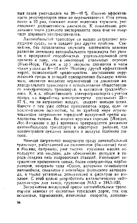 Автомобильный транспорт не только загрязняет воздушную среду, но и создает ряд других проблем. Стихийное, без привлечения научного системного анализа развитие легкового автомобильного транспорта без увязки с пропускной способностью улично-дорожной сети привело к тому, что в некоторых столичных городах (Нью-Йорк, Париж и др.) скорость движения в часы «пик» упала до 8—10 км/ч. Поэтому другой эффективной мерой, позволяющей предотвратить загрязнение окружающей среды и дающей одновременно большую экономию, является введение ограничений на движение индивидуального транспорта и использование общественного электрического транспорта, в частности троллейбусного. К-п. д. общественного электротранспорта с учетом потерь на выработку электроэнергии составляет 25— 27 %, он не загрязняет воздух, создает меньше шума. Вместе с тем уже сейчас принимаются меры, если не исключающие полностью, то по крайней мере ограничивающие загрязнение городской воздушной среды выхлопными газами. Во многих крупных городах (Лондон, Лос-Анджелес и др.) временно прекращается движение автомобильного транспорта в некоторых районах, где концентрации вредных веществ в воздухе особенно высоки.