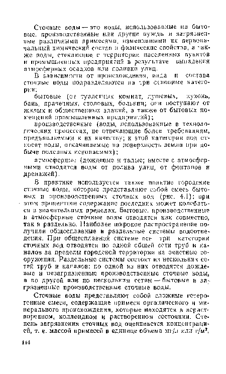 В практике используется также понятие городские сточные воды, которые представляют собой смесь бытовых и производственных сточных вод (рис. 4.1); при этом процентное содержание последних может колебаться в значительных пределах. Бытовые, производственные и атмосферные сточные воды отводятся как совместно, так и раздельно. Наиболее широкое распространение получили общесплавные и раздельные системы водоотве-дения. При общесплавной системе все три категории сточных вод отводятся по одной общей сети труб и каналов за пределы городской территории на очистные сооружения. Раздельные системы состоят из нескольких сетей труб и каналов: по одной из них отводятся дождевые и незагрязненные производственные сточные воду а по другой или по нескольким сетям — бытовые и загрязненные производственные сточные воды.