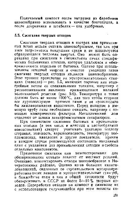 Сжигание твердых отходов в кострах или примитивных печах нельзя считать целесообразным, так как при этом загрязняется воздушная среда и не используется образующаяся тепловая энергия. Оно может быть оправдано при сжигании в специальных печах специфических больничных отходов, которые удаляются и обезвреживаются отдельно от бытовых. Однако при использовании тепловой энергии и очистке уходящих газов сжигание твердых отходов является целесообразным. Этот процесс происходит на мусоросжигательных станциях (заводах) — рис. 5.5, имеющих паровые или водогрейные котлы со специальными топками, например с расположенными наклонно вращающимися валками колосниковой решетки (рис. 5.6). Температура в топке должна быть не менее 1000°С, для того чтобы сгорали все дурнопахнущие примеси газов и не происходило бы зашлаковывания колосников. Перед выходом в дымовую трубу газы необходимо очищать, например с помощью электрических фильтров. Металлический лом отделяют от шлака электромагнитным сепаратором.