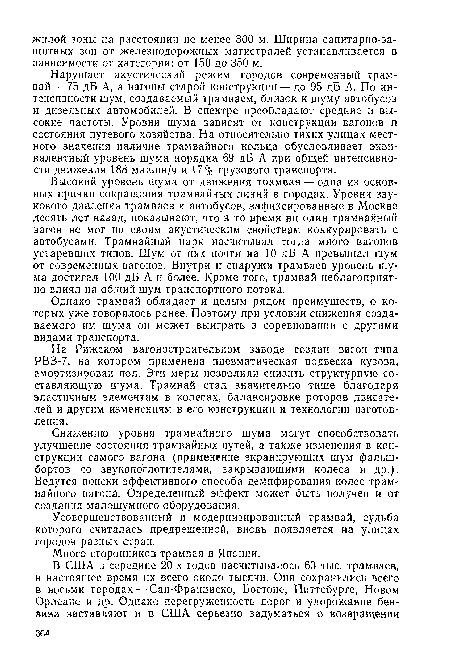 Высокий уровень шума от движения трамвая — одна из основных причин сокращения трамвайных линий в городах. Уровни звукового давления трамваев и автобусов, зафиксированные в Москве десять лет назад, показывают, что в то время ни один трамвайный вагон не мог по своим акустическим свойствам конкурировать с автобусами. Трамвайный парк насчитывал тогда много вагонов устаревших типов. Шум от них почти на 10 дБ А превышал шум от современных вагонов. Внутри и снаружи трамваев уровень шума достигал 100 дБ А и более. Кроме того, трамвай неблагоприятно влиял на общий шум транспортного потока.