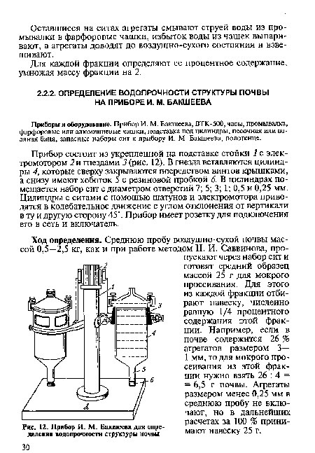 Ход определения. Среднюю пробу воздушно-сухой почвы массой 0,5—2,5 кг, как и при работе методом Н. И. Саввинова, пропускают через набор сит и готовят средний образец массой 25 г для мокрого просеивания. Для этого из каждой фракции отбирают навеску, численно равную 1/4 процентного содержания этой фракции. Например, если в почве содержится 26 % агрегатов размером 3— 1 мм, то для мокрого просеивания из этой фракции нужно взять 26 : 4 = = 6,5 г почвы. Агрегаты размером менее 0,25 мм в среднюю пробу не включают, но в дальнейших расчетах за 100 % принимают навеску 25 г.