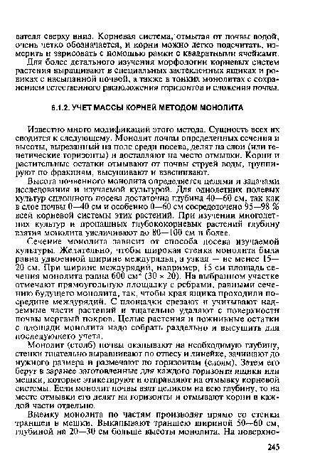 Известно много модификаций этого метода. Сущность всех их сводится к следующему. Монолит почвы определенных сечения и высоты, вырезанный на поле среди посева, делят на слои (или генетические горизонты) и доставляют на место отмывки. Корни и растительные остатки отмывают от почвы струей воды, группируют по фракциям, высушивают и взвешивают.