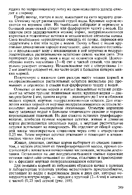 Отмытые от почвы корни и взятые пожнивные остатки разделяют на четыре группы: пожнивная масса; крупные корни — диаметром более 1 мм; тонкие корни — диаметром до 1 мм и обломки мелких корней; мертвые полуразложившиеся остатки. Для отделения живых корней от мертвых полуразложившихся остатков используют метод многократной декантации. Отмытую корневую массу заливают водой в большом химическом стакане и хорошо перемешивают палочкой. На дне стакана остаются гумифицированные, наиболее темные корневые остатки, живые и длинные корни располагаются несколько выше, а мертвые растительные остатки всплывают на поверхность. Их отделяют от общей корневой массы многократным сливанием через сито с отверстиями 0,25 мм. Затем мертвые остатки отжимают и помещают в алюминиевые чашки для сушки.