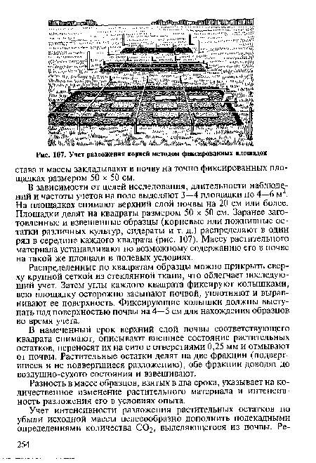 В зависимости от целей исследования, длительности наблюдений и частоты учетов на поле выделяют 3—4 площадки по 4—6 м . На площадках снимают верхний слой почвы на 20 см или более. Площадки делят на квадраты размером 50 х 50 см. Заранее заготовленные и взвешенные образцы (корневые или пожнивные остатки различных культур, сидераты и т. д.) распределяют в один ряд в середине каждого квадрата (рис. 107). Массу растительного материала устанавливают по возможному содержанию его в почве на такой же площади в полевых условиях.