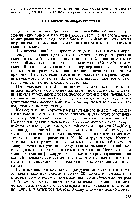 Количественно скорость распада льняного полотна определяют по убыли его массы в сухом состоянии. Для этого заготавливают отрезки льняной ткани определенной массы, например 3 г. На поле или делянке полевого опыта намечают не менее четырех небольших площадок прямоугольной формы шириной 25—30 см. С площадок лопатой снимают слой почвы на глубину заделки льняных полотен, дно выемки выравнивают и на него помещают отрезки полотна на расстоянии 30—40 см друг от друга. Количество льняных отрезков на каждой площадке должно быть равно числу намеченных учетов. Сверху полотна засыпают почвой, которую уплотняют до первоначального состояния. Места закладки льняных полотен фиксируют колышками. В срок определения на каждой площадке осторожно откапывают одно полотно, отмывают от почвы, высушивают до воздушно-сухого состояния и взвешивают.