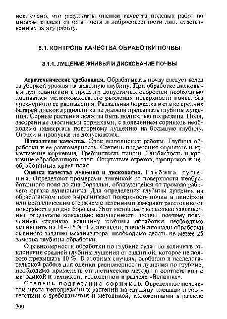 Агротехнические требования. Обрабатывать почву следует вслед за уборкой урожая на заданную глубину. При обработке дисковыми лущильниками в пределах допустимых скоростей необходимо добиваться мелкокомковатого рыхления поверхности почвы без чрезмерного ее распыления. Развальная бороздка в стыке средних батарей дисков лущильника не должна превышать глубины лущения. Сорные растения должны быть полностью подрезаны. Поля, засоренные злостными сорняками, с появлением сорняков необходимо подвергать повторному лущению на большую глубину. Огрехи и пропуски не допускаются.