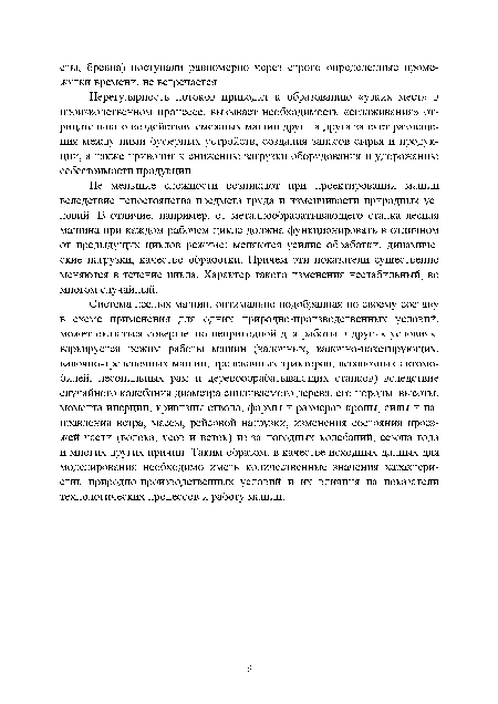 Не меньшие сложности возникают при проектировании машин вследствие непостоянства предмета труда и изменчивости природных условий. В отличие, например, от металлообрабатывающего станка лесная машина при каждом рабочем цикле должна функционировать в отличном от предыдущих циклов режиме: меняются усилие обработки, динамические нагрузки, качество обработки. Причем эти показатели существенно меняются в течение цикла. Характер такого изменения нестабильный, во многом случайный.