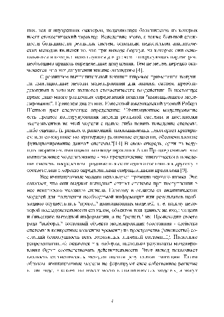 С развитием вычислительной техники широкое применение получили имитационные методы моделирования для анализа систем, преобладающими в которых являются стохастические воздействия. В настоящее время дано много различных определений понятия "имитационного моделирования". Приведем два из них. Известный американский ученый Роберт Шеннон дает следующее определение: "Имитационное моделирование есть процесс конструирования модели реальной системы и постановки экспериментов на этой модели с целью либо понять поведение системы, либо оценить (в рамках ограничений, накладываемых некоторым критерием или совокупностью критериев) различные стратегии, обеспечивающие функционирование данной системы."[14] В свою очередь, один из ведущих теоретиков имитационного моделирования Алан Прицкер считает, что имитационное моделирование - это представление динамического поведения системы посредством продвижения ее от одного состояния к другому в соответствии с хорошо определенными операционными правилами [9].