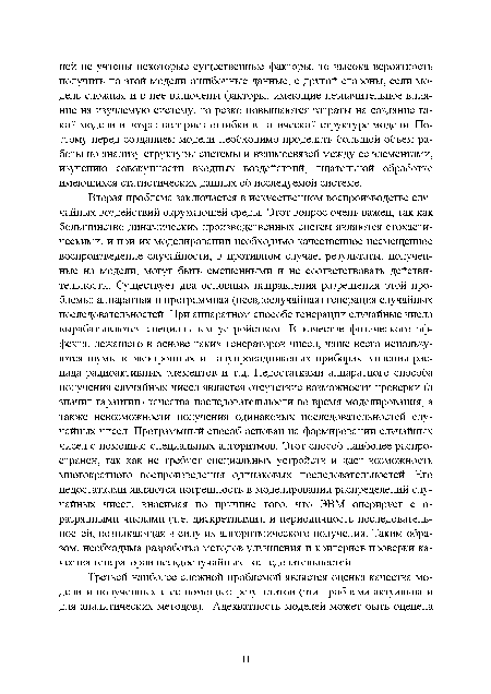 Вторая проблема заключается в искусственном воспроизводстве случайных воздействий окружающей среды. Этот вопрос очень важен, так как большинство динамических производственных систем являются стохастическими, и при их моделировании необходимо качественное несмещенное воспроизведение случайности, в противном случае, результаты, полученные на модели, могут быть смещенными и не соответствовать действительности. Существует два основных направления разрешения этой проблемы: аппаратная и программная (псевдослучайная) генерация случайных последовательностей. При аппаратном способе генерации случайные числа вырабатываются специальным устройством. В качестве физического эффекта, лежащего в основе таких генераторов чисел, чаще всего используются шумы в электронных и полупроводниковых приборах, явления распада радиоактивных элементов и т.д. Недостатками аппаратного способа получения случайных чисел является отсутствие возможности проверки (а значит гарантии) качества последовательности во время моделирования, а также невозможности получения одинаковых последовательностей случайных чисел. Программный способ основан на формировании случайных чисел с помощью специальных алгоритмов. Этот способ наиболее распространен, так как не требует специальных устройств и дает возможность многократного воспроизведения одинаковых последовательностей. Его недостатками являются погрешность в моделировании распределений случайных чисел, вносимая по причине того, что ЭВМ оперирует с п-разрядными числами (т.е. дискретными), и периодичность последовательностей, возникающая в силу их алгоритмического получения. Таким образом, необходима разработка методов улучшения и критериев проверки качества генераторов псевдослучайных последовательностей.