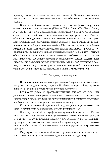 Важным свойством подсети является то, что она функционирует на основе одной сетевой технологии (Ethernet, Token Ring, ATM, Frame Relay, X.25, ISDN и др.). При моделировании необходимо учитывать особенности сетевых технологий, такие, как максимальная пропускная способность, обеспечиваемая данной технологией, минимальный и максимальный размер передаваемого сообщения, метод доступа к передающей среде (например, метод обнаружения коллизий в Ethernet, метод маркера в Token Ring и т.п.) и др. Для этого необходимо создать библиотеку процедур, моделирующих особенности широко известных сетевых технологий в рамках общей модели. В этом случае исследователю необходимо только ввести вид технологии, на основе которой функционирует данная подсеть. При "прогоне" программной модели будут вызываться из этой библиотеки процедуры, соответствующие типу технологии, используемой в подсети, в которой происходит передача информации в данный момент времени.