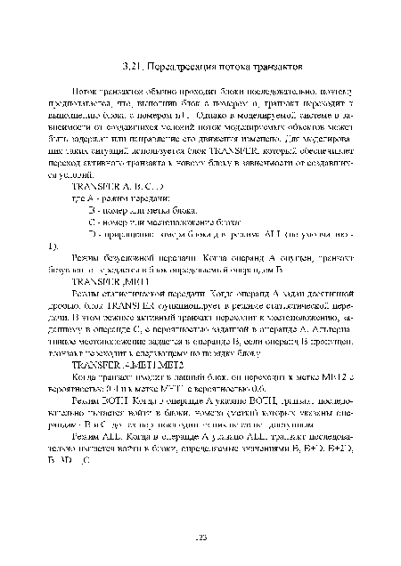 Поток транзактов обычно проходит блоки последовательно, поэтому предполагается, что, выполнив блок с номером п, транзакт переходит к выполнению блока с номером п+1. Однако в моделируемой системе в зависимости от создавшихся условий ноток моделируемых объектов может быть задержан или направление его движения изменено. Для моделирования таких ситуаций используется блок TRANSFER, который обеспечивает переход активного транзакта к новому блоку в зависимости от создавшихся условий.