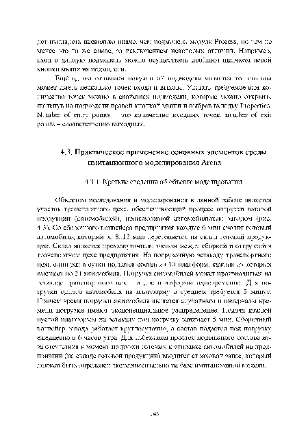 Объектом исследования и моделирования в данной работе является участок транспортного цеха, обеспечивающий процесс отгрузки готовой продукции (автомобилей), производимой автомобильным заводом (рис. 4.3). Со сборочного конвейера предприятия каждые б мин сходит готовый автомобиль, который за 8.. 12 мин перегоняется на склад готовой продукции. Склад является промежуточным звеном между сборкой и отгрузкой в транспортном цехе предприятия. На погрузочную эстакаду транспортного цеха один раз в сутки подается состав из 10 платформ, каждая из которых вмещает по 24 автомобиля. Погрузка автомобилей может производиться на эстакаде транспортного цеха на две платформы одновременно. Для погрузки одного автомобиля на платформу в среднем требуется 5 минут. Причем время погрузки автомобиля является случайным и интервалы времени погрузки имеют экспоненциальное распределение. Подача каждой пустой платформы на эстакаду под погрузку занимает 5 мин. Сборочный конвейер завода работает круглосуточно, а состав подается под погрузку ежедневно в б часов утра. Для избежания простоя подвижного состава из-за отсутствия в момент погрузки готовых к отправке автомобилей на предприятии (на складе готовой продукции) вводится страховой запас, который должен быть определен экспериментально на базе имитационной модели.