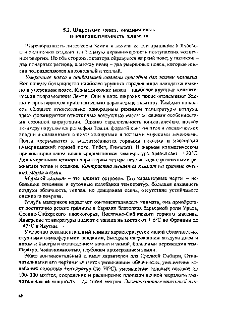 Умеренные пояса в наибольшей степени пригодны для жизни человека. Вот почему большинство наиболее крупных городов мира находятся именно в умеренном поясе. Климатические пояса - наиболее крупные климатические подразделения Земли. Они в виде широких полос опоясывают Землю и простираются приблизительно параллельно экватору. Каждый из поясов обладает относительно однородным режимом температуры воздуха, здесь формируются однотипные воздушные массы со своими особенностями сезонной циркуляции. Однако параллельность климатических поясов экватору нарушается рельефом Земли, формой континентов и океанических впадин и связанными с ними холодными и теплыми морскими течениями. Пояса прерываются и видоизменяются горными поясами и массивами (Американский горный пояс, Тибет, Гималаи). В жарком климатическом приэкваториальном поясе среднегодовая температура превышает +20°С. Для умеренного климата характерны четыре сезона года с различными режимами тепла и осадков. Контрастно меняется климат на границе океанов, морей и суши.