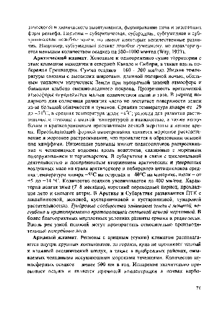 Арктический климат. Холодные и одновременно сухие территории с этим климатом находятся в северной Канаде и Сибири, а также вдоль побережья Гренландии. Сумма осадков - 100 - 200 мм/год. Низкие температуры связаны с высокими широтами, длинной полярной ночью, обильным тепловым излучением Земли при прозрачной зимней атмосфере и большим альбедо снежно-ледяного покрова. Прозрачность арктической атмосферы определяется малым количеством пыли и газа. В период полярного дня солнечная радиация часто не достигает поверхности земли из-за большой облачности и туманов. Средняя температура января от -29 до -34°С, а средняя температура июля +4°С; условия для развития растительности связаны с низкой температурой и влажностью, а также неглубоким и кратковременным протаиванием вечной мерзлоты в летнее время. Преобладающей формой выветривания является морозное расклинивание и морозное растрескивание, что проявляется в образовании осыпей под клиффами. Низменные равнины имеют полигональное растрескивание и четковидные водоемы вдоль водотоков, связанные с морозным подпруживанием и термокарстом. В субарктике в связи с циклональной деятельностью и попеременным вторжением арктических и умеренных воздушных масс на краях арктического и сибирского антициклонов средняя температура января -5°С на островах и -40°С на материке, июля - от +5 до +14 °С. Количество осадков увеличивается до 400 мм/год. Характерна долгая зима (7-8 месяцев), короткий переходный период, прохладное лето и сильные ветры. В Арктике и Субарктике развиваются ПТК с лишайниковой, моховой, кустарничковой и кустарниковой, тундровой растительностью. Тундровые сообщества занимают земли с мощной, неглубоко и кратковременно протаивающей сплошной вечной мерзлотой. В более благоприятных мерзлотных условиях развиты ерники и редколесья. Вдоль рек узкой полосой могут произрастать относительно производительные галерейные леса.