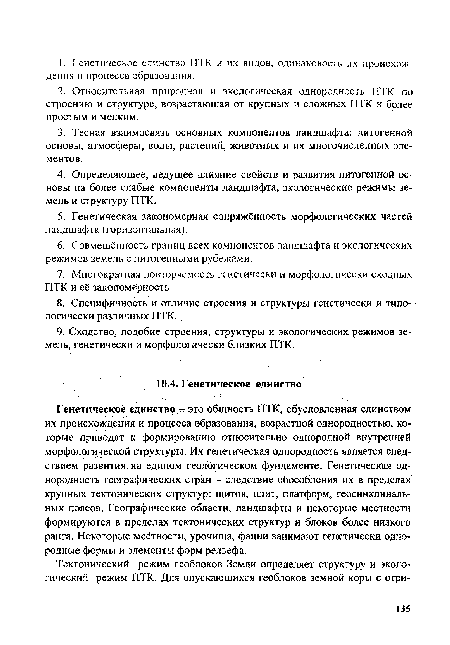 Генетическое единство - это общность ПТК, обусловленная единством их происхождения и процесса образования, возрастной однородностью, которые приводят к формированию относительно однородной внутренней морфологической структуры. Их генетическая однородность является следствием развития, на едином геологическом фундаменте. Генетическая однородность географических стран - следствие обособления их в пределах крупных тектонических структур: щитов, плит, платформ, геосинклиналь-ных поясов. Географические области, ландшафты и некоторые местности формируются в пределах тектонических структур и блоков более низкого ранга. Некоторые местности, урочища, фации занимают генетически однородные формы и элементы форм рельефа.