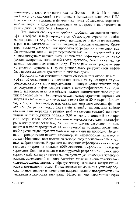 Отдельного обсуждения требует проблема загрязнения гидросферы нефтью и нефтепродуктами. Существует серьезная проблема загрязнения водного бассейна, начиная от небольших водоемов и рек и заканчивая великими реками и Мировым океаном. Кроме того, существует отдельная проблема загрязнения грунтовых вод. Со сточными водами нефтеперерабатывающих предприятий в водоемы поступает значительное количество нефтепродуктов, сульфидов, хлоридов, соединений азота, фенолов, солей тяжелых металлов, взвешенных веществ и др. Природные катастрофы — землетрясения, цунами и т. д. сопровождаются разрушением нефтебаз, портовых нефтехранилищ и гибелью судов.