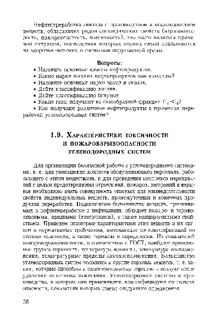 Для организации безопасной работы с углеводородными системами, т. е. для уменьшения контакта обслуживающего персонала, работающего с этими веществами, и для проведения комплекса мероприятий с целью предотвращения отравлений, пожаров, загораний и взрывов необходимо знать совокупность опасных для жизнедеятельности свойств индивидуальных веществ, промежуточных и конечных продуктов переработки. Подавляющее большинство веществ, применяемых в нефтепереработке и нефтехимии, обладает пожаро- и взрывоопасными, вредными (токсичными), а также канцерогенными свойствами. Приведем некоторые характеристики этих веществ и их систем и нормативные требования, вытекающие из классификаций по степени опасности, а также термины и определения. Из показателей пожаровзрывоопасности, в соответствии с ГОСТ, наиболее применимы: группа горючести, температура вспышки, температура воспламенения, температурные пределы самовоспламенения. Большинство углеводородных систем относится к группе горючих веществ, т. е. таких, которые способны к самостоятельному горению в воздухе после удаления источника зажигания. Углеводородные системы и производства, в которых они применяются, классифицируют по степени опасности, показатели которых имеют следующие определения.