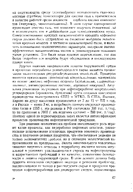 Другим важным направлением защиты окружающей среды в процессах переработки углеводородного сырья является организация малоотходных ресурсосберегающих технологий. Примером является организация производства композиционных материалов на основе тяжелых нефтяных остатков (кровельные, гидроизоляционные, антикоррозионные мастики, дорожные вяжущие). Актуальна утилизация получаемых при нефтепереработке непредельных углеводородов (пропилена, бутиленов) путем создания комплексов производства полипропилена (ПП) и МТБЭ. В США, Японии, Европе на душу населения производится от 7 до 15 кг ПП в год, а в России — менее 2 кг, и потребность намного опережает производство (если в 1995 г. эта разница в РФ составляла 300 тыс. т/год, то по прогнозам к 2005 г. эта величина составит 580 тыс. т/год). Поэтому одной из первоочередных задач является интенсификация процессов производства нефтехимической продукции.