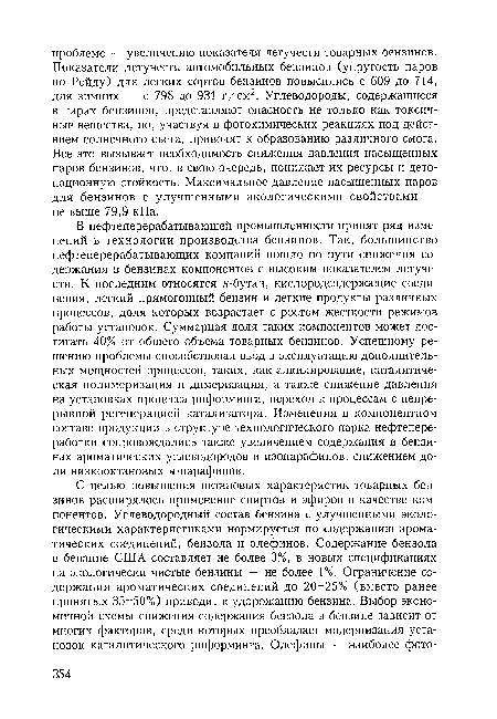 В нефтеперерабатывающей промышленности принят ряд изменений в технологии производства бензинов. Так, большинство нефтеперерабатывающих компаний пошло по пути снижения содержания в бензинах компонентов с высоким показателем летучести. К последним относятся и-бутан, кислородсодержащие соединения, легкий прямогонный бензин и легкие продукты различных процессов, доля которых возрастает с ростом жесткости режимов работы установок. Суммарная доля таких компонентов может достигать 40% от общего объема товарных бензинов. Успешному решению проблемы способствовал ввод в эксплуатацию дополнительных мощностей процессов, таких, как алкилирование, каталитическая полимеризация и димеризация, а также снижение давления на установках процесса риформинга, переход к процессам с непрерывной регенерацией катализатора. Изменения в компонентном составе продукции в структуре технологического парка нефтепереработки сопровождались также увеличением содержания в бензинах ароматических углеводородов и изопарафинов, снижением доли низкооктановых н-парафинов.