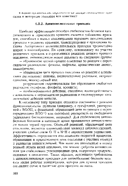 К последнему типу присадок относятся соединения с разными функциональными группами (например, с сульфидной, реагирующей с ROOH, и фенольной, обрывающей цепи по реакции с перок-сирадикалами ROO") или способной реагировать со свободными радикалами (метиленхинон, антрацен). Для стабилизации автомобильных бензинов в настоящее время применяются антиокислители только первой группы. Основной реакцией, обрывающей цепи окисления, является взаимодействие молекул антиокислителей, имеющих слабые связи О-Н и N-H с пероксидными радикалами. Эффективность определяется соотношением скоростей процессов, обрывающих и продолжающих цепи окисления с участием молекул и радикалов антиокислителей. Чем выше это соотношение в пользу реакций обрыва цепей окисления, тем меньше требуется антиокислителя для стабилизации углеводородных сред, содержащих продукты, склонные к окислению. Таким образом, важнейшим требованием к антиокислительным присадкам для автомобильных бензинов является малая рабочая концентрация, которая для лучших присадок составляет сотые и тысячные доли процента по массе.