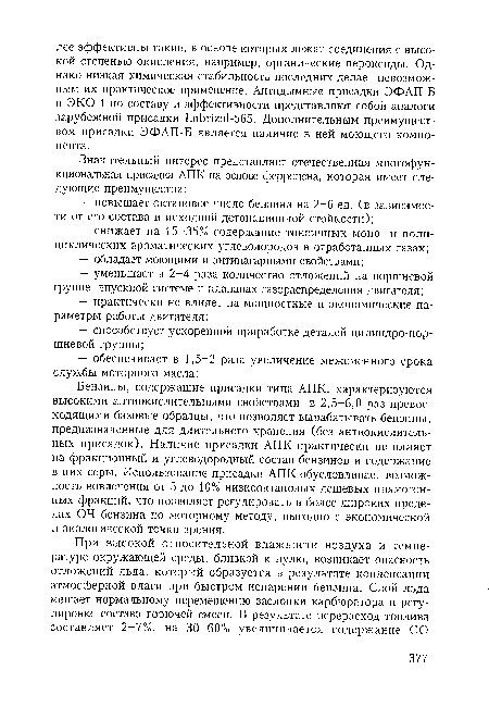 Бензины, содержащие присадки типа АПК, характеризуются высокими антиокислительными свойствами, в 2,5-6,0 раз превосходящими базовые образцы, что позволяет вырабатывать бензины, предназначенные для длительного хранения (без антиокислитель-ных присадок). Наличие присадки АПК практически не влияет на фракционный и углеводородный состав бензинов и содержание в них серы. Использование присадки АПК обусловливает возможность вовлечения от 5 до 10% низкооктановых дешевых прямогонных фракций, что позволяет регулировать в более широких пределах 04 бензина по моторному методу, выгодно с экономической и экологической точки зрения.