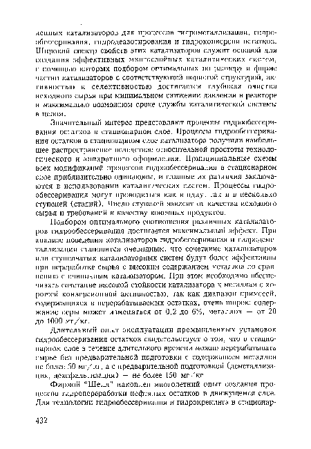 Подбором оптимального соотношения различных катализаторов гидрообессеривания достигается максимальный эффект. При анализе поведения катализаторов гидробессеривания и гидродеметаллизации становится очевидным, что сочетание катализаторов или ступенчатых катализаторных систем будут более эффективны при переработке сырья с высоким содержанием металлов по сравнению с единичным катализатором. При этом необходимо обеспечивать сочетание высокой стойкости катализатора к металлам с хорошей конверсионной активностью, так как диапазон примесей, содержащихся в перерабатываемых остатках, очень широк: содержание серы может изменяться от 0,2 до 6%, металлов — от 20 до 1000 мг/кг.