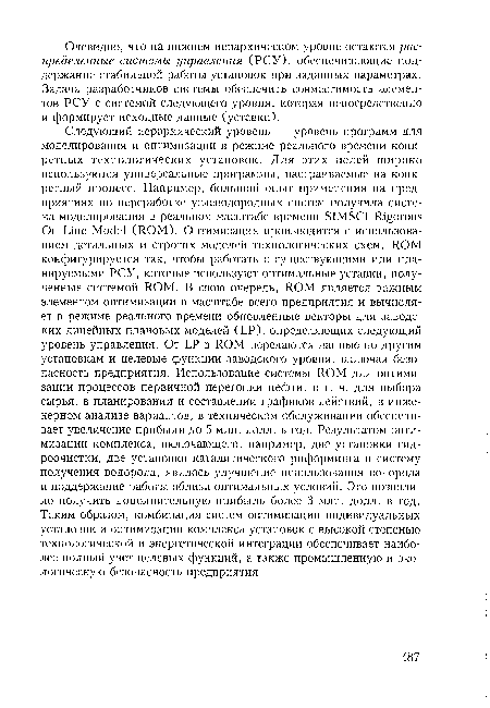 Следующий иерархический уровень — уровень программ для моделирования и оптимизации в режиме реального времени конкретных технологических установок. Для этих целей широко используются универсальные программы, настраиваемые на конкретный процесс. Например, большой опыт применения на предприятиях по переработке углеводородных систем получила система моделирования в реальном масштабе времени SIMSCI Rigorous On-Line Model (ROM). Оптимизация производится с использованием детальных и строгих моделей технологических схем. ROM конфигурируется так, чтобы работать с существующими или планируемыми РСУ, которые используют оптимальные уставки, полученные системой ROM. В свою очередь, ROM является важным элементом оптимизации в масштабе всего предприятия и вычисляет в режиме реального времени обновленные векторы для заводских линейных плановых моделей (LP), определяющих следующий уровень управления. От LP в ROM передаются данные по другим установкам и целевые функции заводского уровня, включая безопасность предприятия. Использование системы ROM для оптимизации процессов первичной перегонки нефти, в т. ч. для выбора сырья, в планировании и составлении графиков действий, в инженерном анализе вариантов, в техническом обслуживании обеспечивает увеличение прибыли до 5 млн. долл. в год. Результатом оптимизации комплекса, включающего, например, две установки гидроочистки, две установки каталитического риформинга и систему получения водорода, явилось улучшение использования водорода и поддержание работы вблизи оптимальных условий. Это позволило получить дополнительную прибыль более 3 млн. долл. в год. Таким образом, комбинация систем оптимизации индивидуальных установок и оптимизации комплекса установок с высокой степенью технологической и энергетической интеграции обеспечивает наиболее полный учет целевых функций, а также промышленную и экологическую безопасность предприятия.