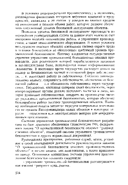 Повысить уровень безопасной эксплуатации производств по переработке углеводородных систем на данном этапе можно за счет внедрения моделей оптимизации работы и управления производством, а также технологического оборудования. В новых условиях эксплуатации опасных объектов имеющаяся система охраны труда и техники безопасности не обеспечивает требуемый уровень промышленной безопасности. Поэтому внедряется государственная стратегия управления промышленной безопасностью опасных производств, для реализации которой нарабатываются правовая и законодательная базы, используются новые информационные технологии. В настоящее время государство расходует деньги на надзор за безопасностью частной и смешанной форм собственности, т. е. выполняет работу за собственника. Согласно законодательному кодексу, сохранность собственности, обеспечение ее безопасной работы — это обязанность собственника перед государством. Государство, отстаивая интересы своей безопасности, через контролирующие органы должно заставлять частника и лицо, которое руководит собственностью, внедрять на производстве систему управления промышленной безопасностью, которая обеспечит безаварийную работу опасных производственных объектов. Поэтому необходимо создать механизм передачи контрольной деятельности от органов Госгортехнадзора малых объектов в некоторые отрасли — отраслевым или межотраслевым центрам или аккредитованным организациям.