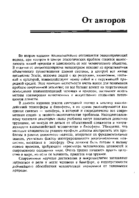 В данном издании усилен системный подход к анализу взаимодействий техносферы и биосферы, а их сумма рассматривается как единая система — экосфера, в которой и сосредоточены все современные социо- и эколого-экономические проблемы. Неподготовленному читателю некоторые главы учебника могут показаться довольно трудными, но никуда не деться от объективной сложности и напряженности взаимодействий человечества и биосферы. Убеждены, что молодые специалисты разного профиля должны воспринять эти проблемы в рамках целостного подхода, опираться на фундаментальные знания, учитывать фактор интегрированности многочисленных подсистем, входящих в экосферу. Они должны быть готовы к вызову нового времени, требующего пересмотра человеческих ценностей и современного осознания мира. Очень трудно начинать думать целостно о мире, но если не начинать, придется еще труднее.