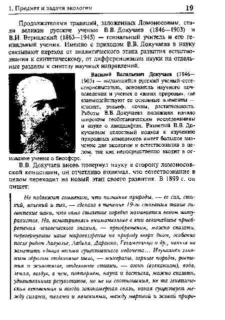 Василий Васильевич Докучаев (1846— 1903) — выдающийся русский ученый-естествоиспытатель, основатель научного почвоведения и учения о «зонах природы», где взаимодействуют ее основные элементы — климат, рельеф, почвы, растительность. Работы В.В. Докучаева положили начало широким геоботаническим исследованиям и науке о ландшафтах. Развитый В.В. Докучаевым целостный подход к изучению природных комплексов имеет большое значение для экологии и естествознания в целом, так как непосредственно входит в основание учения о биосфере.