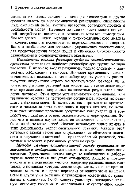 Исследования влияния факторов среды на жизнедеятельность организмов составляют наиболее разнообразную группу методов экологии. В их число входят различные, подчас сложные и длительные наблюдения в природе. Но чаще применяются экспериментальные подходы, когда в лабораторных условиях регистрируется воздействие строго контролируемого фактора на те или иные функции растений или животных, а также анализируется применимость полученных на животных результатов к экологии человека. Этим путем устанавливаются оптимальные или граничные условия существования организмов, нормы их реакции на факторы среды. В частности, так определяются критические и летальные дозы химических и других агентов, по которым рассчитывают предельно допустимые концентрации и воздействия, лежащие в основе экологического нормирования. Ясно, что в данном случае экология смыкается с физиологией, биохимией, токсикологией. Эколог использует применяемую в этих дисциплинах экспериментальную технику. Методы этой категории важны также при определении устойчивости экосистем и изучении адаптаций — приспособлений растений, животных и человека к различным условиям среды.