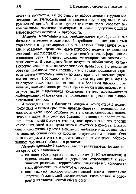 В последние годы благодаря мощным компьютерам нового поколения и новым средствам программирования появилась возможность численного решения ряда сложных системных экологических задач. При этом все большее значение приобретают такие новые компьютерные методы, как применение технологии нейронных сетей и аппарата теории нечетких множеств. Быстро совершенствуются приемы глобального моделирования, доведенные до моделей, основанных на проблемно-прогнозном подходе. Они позволяют рассматривать варианты сценариев и строить обоснованные прогнозы глобального развития.