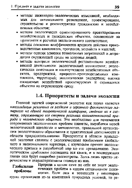 Главной задачей современной экологии как науки является консолидация различных ее разделов и огромного фактического материала на единой теоретической платформе, сведение их в систему, отражающую все стороны реальных взаимоотношений природы и человеческого общества. Это необходимо для понимания современных экологических проблем планеты, выработки новой экологической идеологии и методологии, правильной организации экологического образования и практической деятельности в области природопользования. Приоритеты в области прикладной экологии связаны с экологическими проблемами глобального и национального характера, с изучением причин экологического кризиса и разработкой мер по его преодолению. Экологическим проблемам посвящена вся книга, и в последующих главах они будут подробно рассмотрены. Здесь лишь кратко перечислены и охарактеризованы главные из них.