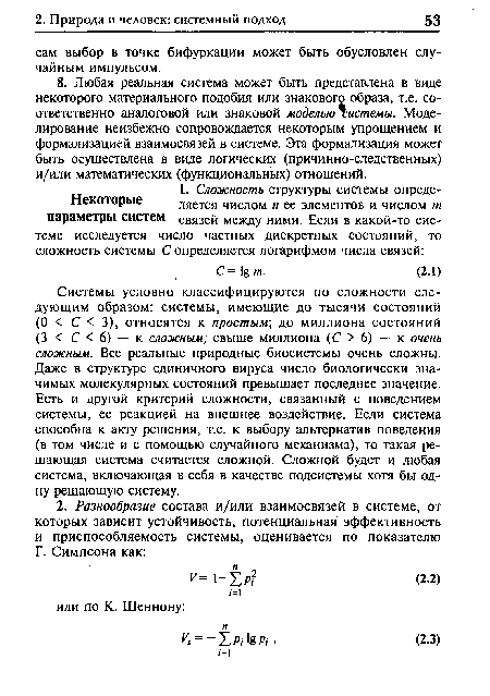 Системы условно классифицируются по сложности следующим образом: системы, имеющие до тысячи состояний (О < С < 3), относятся к простым; до миллиона состояний (3 < С < 6) — к сложным; свыше миллиона (С > 6) — к очень сложным. Все реальные природные биосистемы очень сложны. Даже в структуре единичного вируса число биологически значимых молекулярных состояний превышает последнее значение. Есть и другой критерий сложности, связанный с поведением системы, ее реакцией на внешнее воздействие. Если система способна к акту решения, т.е. к выбору альтернатив поведения (в том числе и с помощью случайного механизма), то такая решающая система считается сложной. Сложной будет и любая система, включающая в себя в качестве подсистемы хотя бы одну решающую систему.