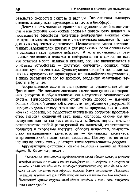 Антропогенное давление на природу не ограничивается загрязнением. Не меньшее значение имеет эксплуатация природных ресурсов и обусловленные ею нарушения экологических систем. Природопользование стоит очень дорого — намного больше обычной денежной стоимости потребляемых ресурсов. В первую очередь потому, что в экономике природы, как и в экономике человека, не существует бесплатных ресурсов: пространство, энергия, солнечный свет, вода, кислород, какими бы неисчерпаемыми ни казались их запасы на Земле, неукоснительно оплачиваются любой расходующей их системой, оплачиваются полнотой и скоростью возврата, оборота ценностей, замкнутостью материальных круговоротов — биогенных элементов, энергоносителей, пищи, денег, здоровья... Потому что по отношению ко всему этому действует закон ограниченности ресурсов.