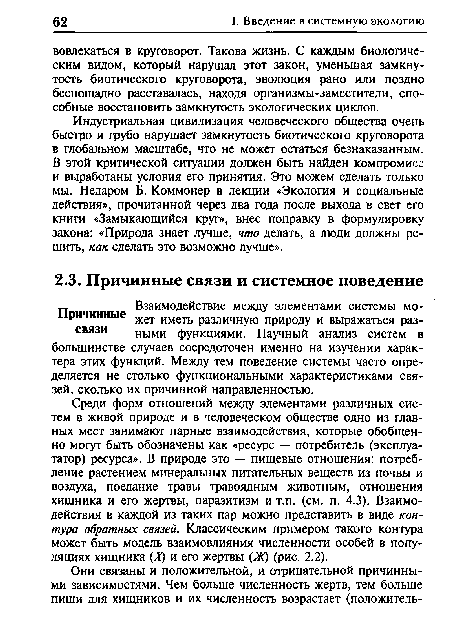 Среди форм отношений между элементами различных систем в живой природе и в человеческом обществе одно из главных мест занимают парные взаимодействия, которые обобщенно могут быть обозначены как «ресурс — потребитель (эксплуататор) ресурса». В природе это — пищевые отношения: потребление растением минеральных питательных веществ из почвы и воздуха, поедание травы травоядным животным, отношения хищника и его жертвы, паразитизм и т.п. (см. п. 4.3). Взаимодействия в каждой из таких пар можно представить в виде контура обратных связей. Классическим примером такого контура может быть модель взаимовлияния численности особей в популяциях хищника (X) и его жертвы (Ж) (рис. 2.2).