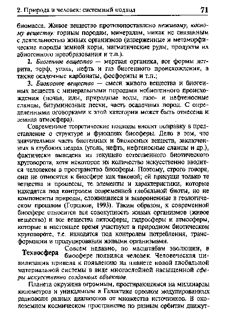 Современные теоретические подходы вносят поправку в представление о структуре и функциях биосферы. Дело в том, что значительная часть биогенных и биокосных веществ, заключенных в глубоких недрах (уголь, нефть, нефтеносные сланцы и др.), фактически выведена из текущего естественного биотического круговорота, хотя некоторое их количество искусственно вводится человеком в пространство биосферы. Поэтому, строго говоря, они не относятся к биосфере как таковой; ей присущи только те вещества и процессы, те элементы и характеристики, которые находятся под контролем современной глобальной биоты, но не компоненты природы, сложившиеся и захороненные в геологическом прошлом (Горшков, 1993). Таким образом, к современной биосфере относится вся совокупность живых организмов (живое вещество) и все вещества литосферы, гидросферы и атмосферы, которые в настоящее время участвуют в природном биотическом круговороте, т.е. находятся под контролем потребления, трансформации и продуцирования живыми организмами. т . Совсем недавно, по масштабам эволюции, в 1ехносфера биосфере появился человек. Человеческая цивилизация привела к появлению на планете новой глобальной материальной системы в виде многослойной насыщенной сферы искусственно созданных объектов.