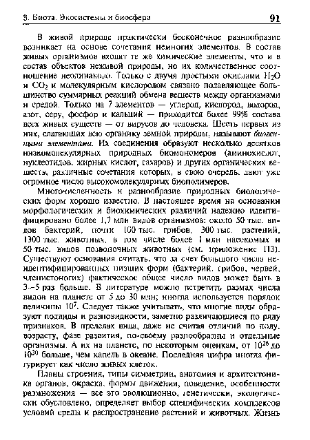 В живой природе практически бесконечное разнообразие возникает на основе сочетания немногих элементов. В состав живых организмов входят те же химические элементы, что и в состав объектов неживой природы, но их количественное соотношение неодинаково. Только с двумя простыми окислами Н2О и СО2 и молекулярным кислородом связано подавляющее большинство суммарных реакций обмена веществ между организмами и средой. Только на 7 элементов — углерод, кислород, водород, азот, серу, фосфор и кальций — приходится более 99% состава всех живых существ — от вирусов до человека. Шесть первых из них, слагающих всю органику земной природы, называют биогенными элементами. Их соединения образуют несколько десятков низкомолекулярных природных биомономеров (аминокислот, нуклеотидов, жирных кислот, сахаров) и других органических веществ, различные сочетания которых, в свою очередь, дают уже огромное число высокомолекулярных биополимеров.