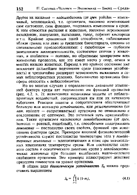 Другое их название — пойкилобионты (от грен. роНа1оз — изменчивый, меняющийся), т.е. организмы, пассивно изменяющие свое состояние, свои функции, поддаваясь изменениям в среде. К ним относятся растения и животные, пассивно переносящие охлаждение, замерзание, высыхание, голод, дефицит кислорода и т.п. Крайние проявления такой способности, наблюдаемые вблизи границ или даже за пределами биоинтервала, связаны со специальными приспособлениями: с гипобиозом — глубоким замедлением жизнедеятельности, состоянием спячки у животных, и анабиозом — полным, но обратимым замиранием всех жизненных процессов, как это имеет место у спор, семян и многих низших животных. Переход в это крайнее состояние уже исключает дальнейшее подчинение среде (пассивная устойчивость) и чрезвычайно расширяет возможность выживания в самых неблагоприятных условиях. Большинство организмов биосферы относятся к пойкилобионтам.