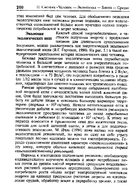 Ранние архантропы занимали нишу собирателей пастбищной пищевой цепи с относительно малой долей животной пищи. Они были вынуждены постоянно выполнять большую работу по добыче пищи и осваивать большую кормовую территорию (порядка п • 102 га/чел). Начало использования огня и увеличение добычи и потребления животной пищи расширило экологическое пространство человека до ниши первобытных охотников и рыболовов (с площадью п • 103 га/чел). К этому же периоду относится и применение огня для выжигания лесов, сначала для целей загонной охоты, а затем и для подсечноогневого земледелия. М. Ичас (1994) даже назвал это первой экологической революцией, но вряд ли саму по себе утрату локальных лесных массивов можно так квалифицировать. Гораздо существеннее изменение характера «землепользования» в эту эпоху, которую обычно называют неолитической (первой сельскохозяйственной) революцией.