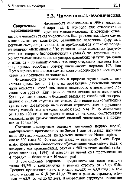 Численность вида животных в природе ограничивается емкостью среды (см. п. 3.2) и на протяжении длительной эпохи мало меняется, колеблясь около некоторого относительно постоянного уровня. Как правило, виды мелких жицотных имеют большую численность и больший размах ее колебаний по сравнению с видами крупных животных. Для видов млекопитающих существует достаточно выраженная отрицательная корреляция между массой тела и числом особей (рис. 5.4). Рангу массы тела от 10 до 100 кг, к которому относится человек, соответствует максимальный размах значений видовой численности в пределах от 104до 106.