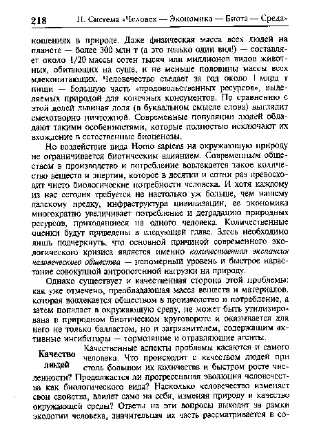 Но воздействие вида Homo sapiens на окружающую природу не ограничивается биотическим влиянием. Современным обществом в производство и потребление вовлекается такое количество веществ и энергии, которое в десятки и сотни раз превосходит чисто биологические потребности человека. И хотя каждому из нас сегодня требуется не настолько уж больше, чем нашему далекому предку, инфраструктура цивилизации, ее экономика многократно увеличивает потребление и деградацию природных ресурсов, приходящиеся на одного человека. Количественные оценки будут приведены в следующей главе. Здесь необходимо лишь подчеркнуть, что основной причиной современного экологического кризиса является именно количественная экспансия человеческого общества — непомерный уровень и быстрое нарастание совокупной антропогенной нагрузки на природу.