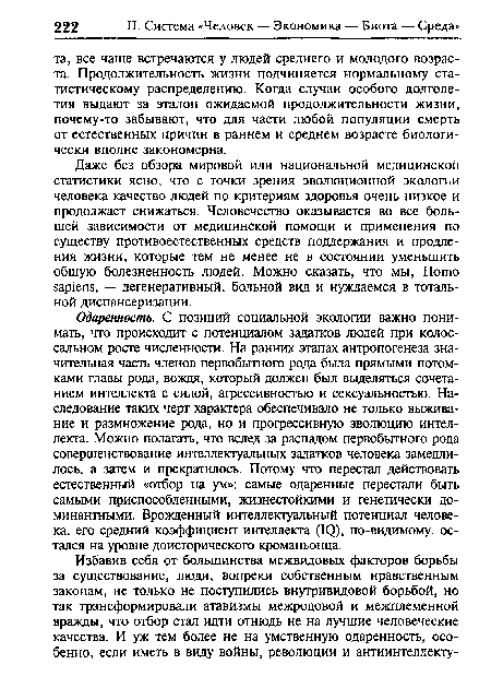 Одаренность. С позиций социальной экологии важно понимать, что происходит с потенциалом задатков людей при колоссальном росте численности. На ранних этапах антропогенеза значительная часть членов первобытного рода была прямыми потомками главы рода, вождя, который должен был выделяться сочетанием интеллекта с силой, агрессивностью и сексуальностью. Наследование таких черт характера обеспечивало не только выживание и размножение рода, но и прогрессивную эволюцию интеллекта. Можно полагать, что вслед за распадом первобытного рода совершенствование интеллектуальных задатков человека замедлилось, а затем и прекратилось. Потому что перестал действовать естественный «отбор на ум»: самые одаренные перестали быть самыми приспособленными, жизнестойкими и генетически доминантными. Врожденный интеллектуальный потенциал человека, его средний коэффициент интеллекта (IQ), по-видимому, остался на уровне доисторического кроманьонца.