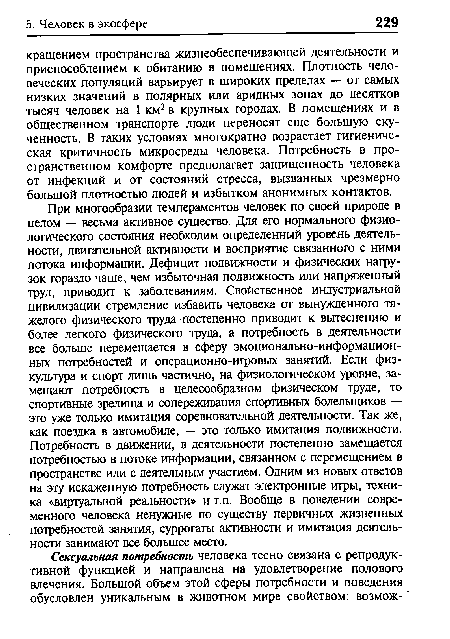 При многообразии темпераментов человек по своей природе в целом — весьма активное существо. Для его нормального физиологического состояния необходим определенный уровень деятельности, двигательной активности и восприятие связанного с ними потока информации. Дефицит подвижности и физических нагрузок гораздо чаще, чем избыточная подвижность или напряженный труд, приводит к заболеваниям. Свойственное индустриальной цивилизации стремление избавить человека от вынужденного тяжелого физического труда постепенно приводит к вытеснению и более легкого физического труда, а потребность в деятельности все больше перемещается в сферу эмоционально-информацион-ных потребностей и операционно-игровых занятий. Если физкультура и спорт лишь частично, на физиологическом уровне, замещают потребность в целесообразном физическом труде, то спортивные зрелища и сопереживания спортивных болельщиков — это уже только имитация соревновательной деятельности. Так же, как поездка в автомобиле, — это только имитация подвижности. Потребность в движении, в деятельности постепенно замещается потребностью в потоке информации, связанном с перемещением в пространстве или с деятельным участием. Одним из новых ответов на эту искаженную потребность служат электронные ифы, техника «виртуальной реальности» и т.п. Вообще в поведении современного человека ненужные по существу первичных жизненных потребностей занятия, суррогаты активности и имитация деятельности занимают все большее место.