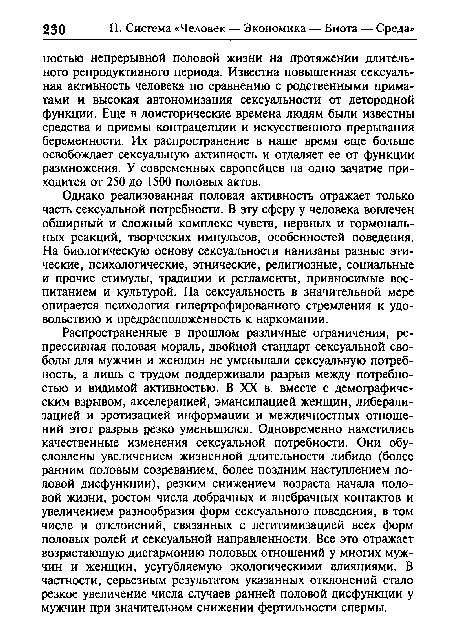 Распространенные в прошлом различные ограничения, репрессивная половая мораль, двойной стандарт сексуальной свободы для мужчин и женщин не уменьшали сексуальную потребность, а лишь с трудом поддерживали разрыв между потребностью и видимой активностью. В XX в. вместе с демографическим взрывом, акселерацией, эмансипацией женщин, либерализацией и эротизацией информации и межличностных отношений этот разрыв резко уменьшился. Одновременно наметились качественные изменения сексуальной потребности. Они обусловлены увеличением жизненной длительности либидо (более ранним половым созреванием, более поздним наступлением половой дисфункции), резким снижением возраста начала половой жизни, ростом числа добрачных и внебрачных контактов и увеличением разнообразия форм сексуального поведения, в том числе и отклонений, связанных с легитимизацией всех форм половых ролей и сексуальной направленности. Все это отражает возрастающую дисгармонию половых отношений у многих мужчин и женщин, усугубляемую экологическими влияниями. В частности, серьезным результатом указанных отклонений стало резкое увеличение числа случаев ранней половой дисфункции у мужчин при значительном снижении фертильности спермы.