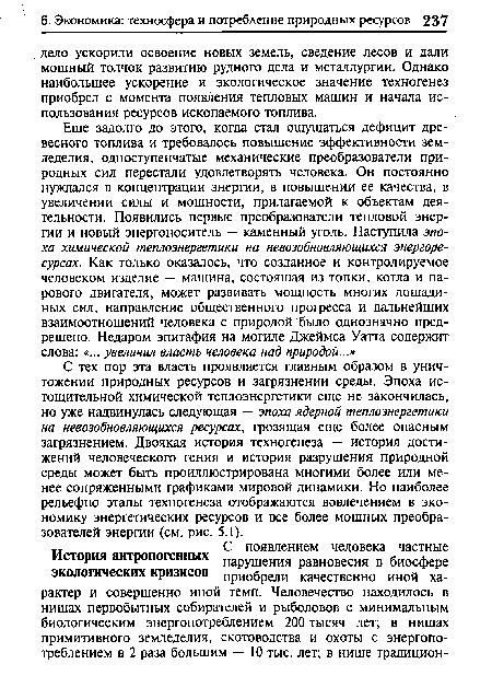 С тех пор эта власть проявляется главным образом в уничтожении природных ресурсов и загрязнении среды. Эпоха ис-тощительной химической теплоэнергетики еще не закончилась, но уже надвинулась следующая — эпоха ядерной теплоэнергетики на невозобновляющихся ресурсах, грозящая еще более опасным загрязнением. Двоякая история техногенеза — история достижений человеческого гения и история разрушения природной среды может быть проиллюстрирована многими более или менее сопряженными графиками мировой динамики. Но наиболее рельефно этапы техногенеза отображаются вовлечением в экономику энергетических ресурсов и все более мощных преобразователей энергии (см. рис. 5.1).