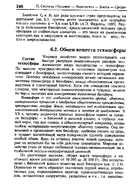 Техносфера — это глобальная совокупность орудий, объектов, материальных процессов и продуктов общественного производства, пространство геосфер Земли, находящееся под воздействием производственной деятельности человека и занятое ее продуктами. В XX в. человек раздвинул границы техносферы далеко за пределы биосферы — в ближний и дальний космос, в глубины земной коры, под дно океана, в субмолекулярный микромир, создав особую материально-энергетическую оболочку планеты. Она охватывает и пронизывает всю биосферу, особенно сильно на суше, и придает значительной части поверхности планеты совершенно особый облик. Вряд ли остались участки живой природы, которые не испытали бы на себе действие техногенеза. Мировое хозяйство стало не только глобальной технико-экономической, но и глобальной эколого-географической системой.