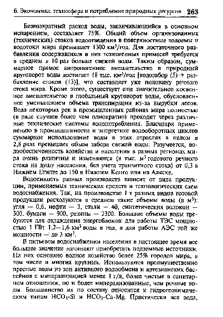 Безвозвратный расход воды, заканчивающийся в основном испарением, составляет 75%. Общий объем организованных (технических) стоков водоотведения в поверхностные водоемы и водотоки мира превышает 1300 км3/год. Для достаточного разбавления содержащихся в них техногенных примесей требуется в среднем в 10 раз больше свежей воды. Таким образом, суммарное прямое антропогенное вмешательство в природный круговорот воды достигает 18 тыс. км3/год [водозабор (5) + разбавление стоков (13)], что составляет уже половину речного стока мира. Кроме этого, существует еще значительное косвенное вмешательство в глобальный круговорот воды, обусловленное уменьшением объема транспирации из-за вырубки лесов. Вода некоторых рек в промышленных районах мира полностью (в ряде случаев более чем однократно) проходит через различные технические системы водопотребления. Благодаря применению в промышленности и энергетике водооборотных циклов суммарное использование воды в этих отраслях в целом в 2,8 раза превышает объем забора свежей воды. Разумеется, во-дообеспеченность хозяйства и населения в разных регионах мира очень различны и изменяются (в тыс. м3 годового речного стока на душу населения, без учета транзитного стока) от 0,3 в Нижнем Египте до 150 в Нижнем Конго или на Аляске.