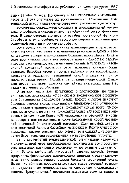 В-третьих, наступают негативные биологические последствия, так как леса служат источником и экологическим резервуаром большинства биоценозов Земли. Вместе с лесом исчезают биотопы многих видов, уменьшается биологическое разнообразие. Влажные тропические леса покрывают сейчас всего 7% поверхности суши, но на них приходится более 2/3 всех видов животных (в том числе более 80% насекомых) и растений, многие из которых еще не изучены и могут представлять собой чрезвычайно ценный биологический материал. Если вырубка лесов в юго-восточной Азии, в бассейнах Амазонки и Конго будет продолжаться такими темпами, как сейчас, то в ближайшие десятилетия будет утрачена существенная часть генофонда планеты.