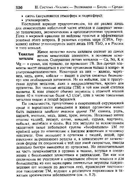 По токсичности, присутствию в современной окружающей среде и вероятности попадания в живые организмы может быть выделена наиболее опасная группа ТМ: свинец, ртуть, кадмий, мышьяк, медь, цинк, хром, никель. Несколько менее опасны таллий, висмут, олово, ванадий, сурьма, марганец, кобальт, молибден и селен. Все эти металлы за исключением указанной выше небольшой группы «биофильных» ТМ по крайней мере по отношению к высшим животным и человеку токсичны. Они попадают в организм с пищей, водой, при вдыхании загрязненного воздуха и, в зависимости от химической формы их соединений с той или иной скоростью, иногда довольно быстро выводятся из организма. Но незначительная их часть задерживается в органах и тканях, вступая в соединение с биогенными элементами и радикалами. Так как эти соединения не участвуют в нормальном обмене веществ и для большинства из них характерны длительные периоды полувы-ведения (от месяцев до десятков лет), происходит постепенное накопление ТМ, ведущее к различным поражениям и тяжелым хроническим заболеваниям (см. п. 8.2).